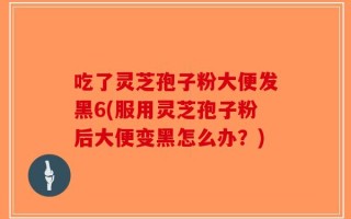 吃了灵芝孢子粉大便发黑6(服用灵芝孢子粉后大便变黑怎么办？)