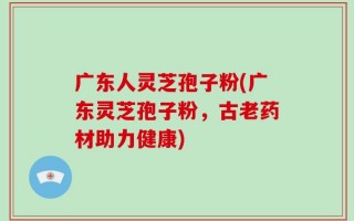 广东人灵芝孢子粉(广东灵芝孢子粉，古老药材助力健康)
