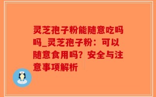 灵芝孢子粉能随意吃吗吗_灵芝孢子粉：可以随意食用吗？安全与注意事项解析