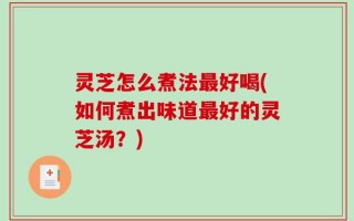 灵芝怎么煮法最好喝(如何煮出味道最好的灵芝汤？)