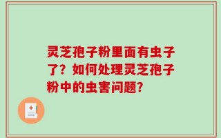 灵芝孢子粉里面有虫子了？如何处理灵芝孢子粉中的虫害问题？