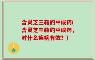 含灵芝三萜的中成药(含灵芝三萜的中成药，对什么疾病有效？)