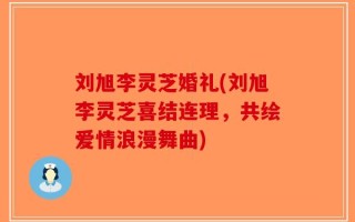 刘旭李灵芝婚礼(刘旭李灵芝喜结连理，共绘爱情浪漫舞曲)