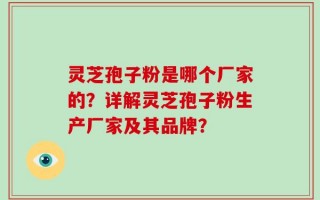 灵芝孢子粉是哪个厂家的？详解灵芝孢子粉生产厂家及其品牌？