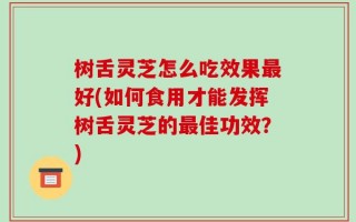 树舌灵芝怎么吃效果最好(如何食用才能发挥树舌灵芝的最佳功效？)