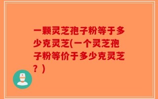 一颗灵芝孢子粉等于多少克灵芝(一个灵芝孢子粉等价于多少克灵芝？)