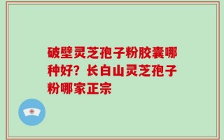 破壁灵芝孢子粉胶囊哪种好？长白山灵芝孢子粉哪家正宗