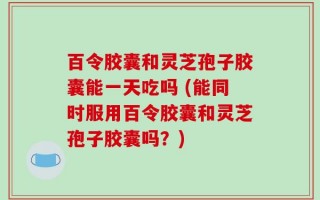 百令胶囊和灵芝孢子胶囊能一天吃吗 (能同时服用百令胶囊和灵芝孢子胶囊吗？)