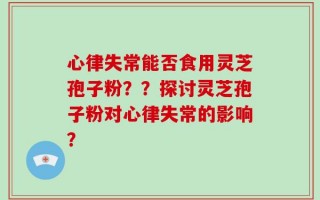 心律失常能否食用灵芝孢子粉？？探讨灵芝孢子粉对心律失常的影响？