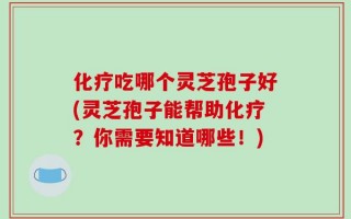 化疗吃哪个灵芝孢子好(灵芝孢子能帮助化疗？你需要知道哪些！)