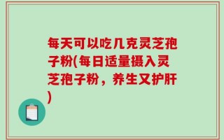 每天可以吃几克灵芝孢子粉(每日适量摄入灵芝孢子粉，养生又护肝)