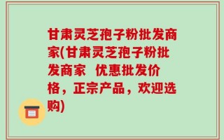 甘肃灵芝孢子粉批发商家(甘肃灵芝孢子粉批发商家  优惠批发价格，正宗产品，欢迎选购)