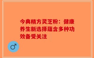 今典精方灵芝粉：健康养生新选择蕴含多种功效备受关注