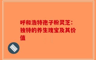 呼和浩特孢子粉灵芝：独特的养生瑰宝及其价值