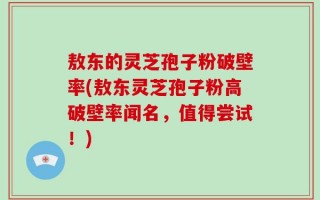 敖东的灵芝孢子粉破壁率(敖东灵芝孢子粉高破壁率闻名，值得尝试！)