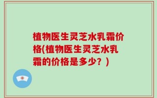 植物医生灵芝水乳霜价格(植物医生灵芝水乳霜的价格是多少？)