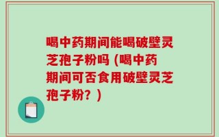 喝中药期间能喝破壁灵芝孢子粉吗 (喝中药期间可否食用破壁灵芝孢子粉？)