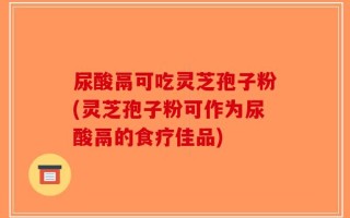 尿酸鬲可吃灵芝孢子粉(灵芝孢子粉可作为尿酸鬲的食疗佳品)