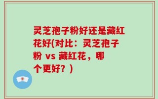 灵芝孢子粉好还是藏红花好(对比：灵芝孢子粉 vs 藏红花，哪个更好？)