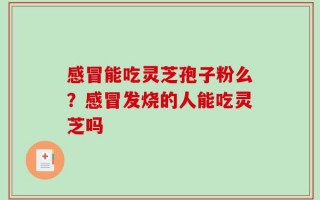 感冒能吃灵芝孢子粉么？感冒发烧的人能吃灵芝吗