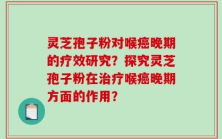 灵芝孢子粉对喉癌晚期的疗效研究？探究灵芝孢子粉在治疗喉癌晚期方面的作用？