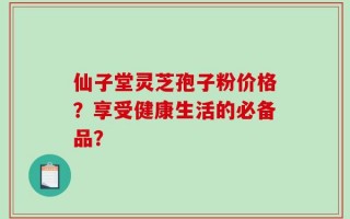 仙子堂灵芝孢子粉价格？享受健康生活的必备品？