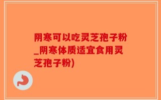 阴寒可以吃灵芝孢子粉_阴寒体质适宜食用灵芝孢子粉)