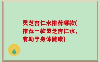 灵芝杏仁水推荐哪款(推荐一款灵芝杏仁水，有助于身体健康)