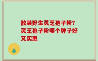 散装野生灵芝孢子粉？灵芝孢子粉哪个牌子好又实惠