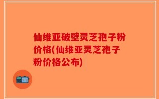 仙维亚破壁灵芝孢子粉价格(仙维亚灵芝孢子粉价格公布)