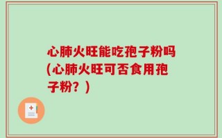 心肺火旺能吃孢子粉吗(心肺火旺可否食用孢子粉？)