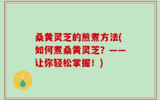 桑黄灵芝的煎煮方法(如何煮桑黄灵芝？——让你轻松掌握！)