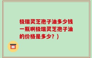 极瑞灵芝孢子油多少钱一瓶啊极瑞灵芝孢子油的价格是多少？)