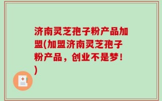 济南灵芝孢子粉产品加盟(加盟济南灵芝孢子粉产品，创业不是梦！)