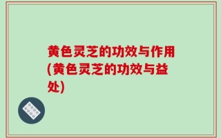 黄色灵芝的功效与作用(黄色灵芝的功效与益处)