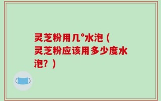 灵芝粉用几°水泡 (灵芝粉应该用多少度水泡？)