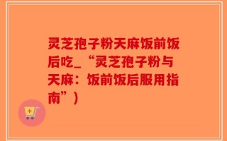 灵芝孢子粉天麻饭前饭后吃_“灵芝孢子粉与天麻：饭前饭后服用指南”)