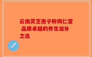 云南灵芝孢子粉同仁堂 品质卓越的养生滋补之选