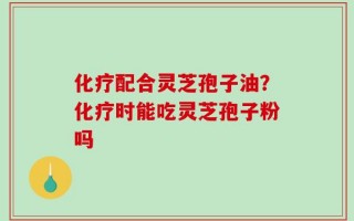 化疗配合灵芝孢子油？化疗时能吃灵芝孢子粉吗