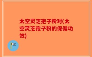 太空灵芝孢子粉对(太空灵芝孢子粉的保健功效)