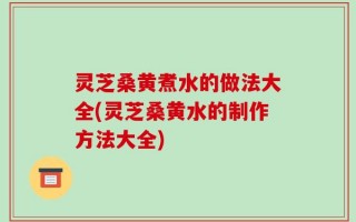 灵芝桑黄煮水的做法大全(灵芝桑黄水的制作方法大全)