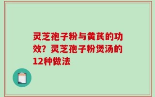 灵芝孢子粉与黄芪的功效？灵芝孢子粉煲汤的12种做法