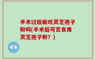 手术过后能吃灵芝孢子粉吗(手术后可否食用灵芝孢子粉？)