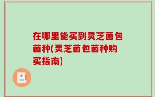 在哪里能买到灵芝菌包菌种(灵芝菌包菌种购买指南)
