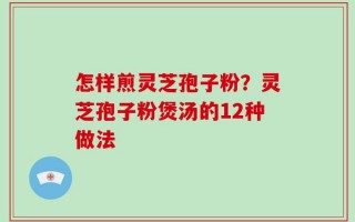 怎样煎灵芝孢子粉？灵芝孢子粉煲汤的12种做法