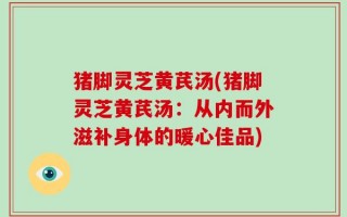 猪脚灵芝黄芪汤(猪脚灵芝黄芪汤：从内而外滋补身体的暖心佳品)