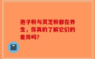 孢子粉与灵芝粉都在养生，你真的了解它们的差异吗？