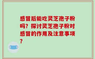 感冒后能吃灵芝孢子粉吗？探讨灵芝孢子粉对感冒的作用及注意事项？