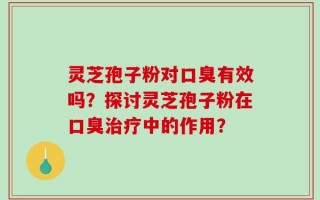 灵芝孢子粉对口臭有效吗？探讨灵芝孢子粉在口臭治疗中的作用？
