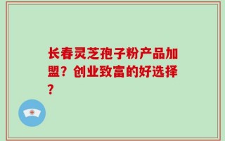 长春灵芝孢子粉产品加盟？创业致富的好选择？